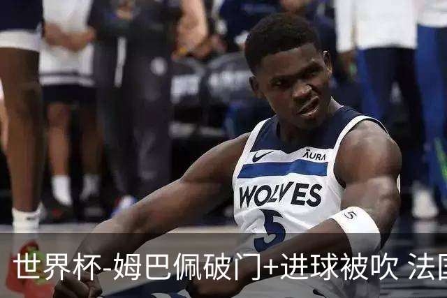 世界杯-姆巴佩破门+进球被吹 法国2中柱半场暂1-0瑞典