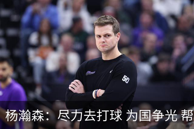 杨瀚森：尽力去打球 为国争光 帮助中国男篮进奥运会是我的目标